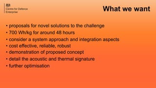 • proposals for novel solutions to the challenge
• 700 Wh/kg for around 48 hours
• consider a system approach and integration aspects
• cost effective, reliable, robust
• demonstration of proposed concept
• detail the acoustic and thermal signature
• further optimisation
What we want
 