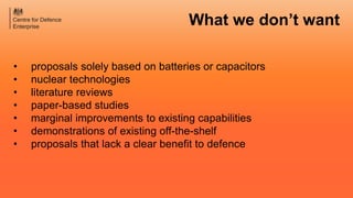 • proposals solely based on batteries or capacitors
• nuclear technologies
• literature reviews
• paper-based studies
• marginal improvements to existing capabilities
• demonstrations of existing off-the-shelf
• proposals that lack a clear benefit to defence
What we don’t want
 