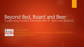 Beyond Bed, Board and Beer:
Supporting Student Development 9- 5pm and Beyond
LAURA BURGE
RESIDENTIAL EDUCATION MANAGER, LA TROBE UNIVERSITY
AACUHO PRESIDENT
 