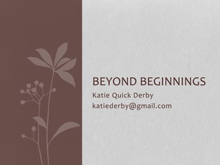 BEYOND BEGINNINGS
Katie Quick Derby
katiederby@gmail.com

 