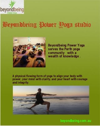 beyondbeing.com.au
Beyondbeing Power Yoga
serves the Perth yoga
community with a
wealth of knowledge .
A physical flowing form of yoga to align your body with
power, your mind with clarity, and your heart with courage
and integrity.
 
