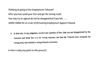 Thinking of going to the Employment Tribunal?
After you have paid your fees and got the wrong result.
You may try an appeal do not be disappointed if you fail………
JUDGE HAND QC at a rule 3(10) hearing Employment Appeal Tribunal
Is there really any point to this process?
 