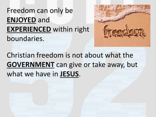 Freedom can only be
ENJOYED and
EXPERIENCED within right
boundaries.
Christian freedom is not about what the
GOVERNMENT can give or take away, but
what we have in JESUS.
 