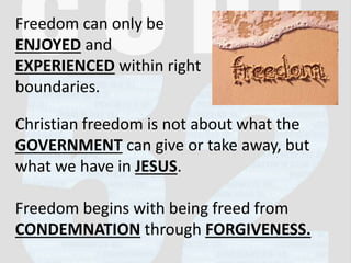 Freedom can only be
ENJOYED and
EXPERIENCED within right
boundaries.
Christian freedom is not about what the
GOVERNMENT can give or take away, but
what we have in JESUS.
Freedom begins with being freed from
CONDEMNATION through FORGIVENESS.
 