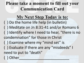 Please take a moment to fill out your
Communication Card
My Next Step Today is to:
( ) Do the home life help (in bulletin)
( ) Meditate on Jn 8:31-41 and/or Romans 6
( ) Identify where I need to hear, “there is no
condemnation” for those in Christ
( ) Examine where my “mind set” is
( ) Evaluate if there are any “misdeeds” I
need to put to “death”
( ) Other________________________
 