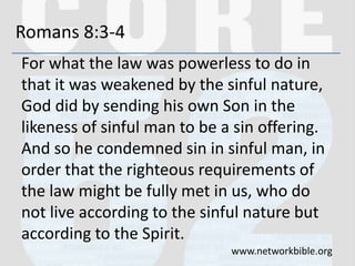 Romans 8:3-4
For what the law was powerless to do in
that it was weakened by the sinful nature,
God did by sending his own Son in the
likeness of sinful man to be a sin offering.
And so he condemned sin in sinful man, in
order that the righteous requirements of
the law might be fully met in us, who do
not live according to the sinful nature but
according to the Spirit.
www.networkbible.org
 