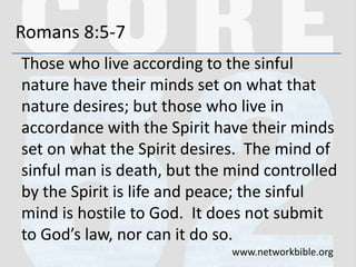 Romans 8:5-7
Those who live according to the sinful
nature have their minds set on what that
nature desires; but those who live in
accordance with the Spirit have their minds
set on what the Spirit desires. The mind of
sinful man is death, but the mind controlled
by the Spirit is life and peace; the sinful
mind is hostile to God. It does not submit
to God’s law, nor can it do so.
www.networkbible.org
 