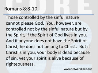 Romans 8:8-10
Those controlled by the sinful nature
cannot please God. You, however, are
controlled not by the sinful nature but by
the Spirit, if the Spirit of God lives in you.
And if anyone does not have the Spirit of
Christ, he does not belong to Christ. But if
Christ is in you, your body is dead because
of sin, yet your spirit is alive because of
righteousness.
www.networkbible.org
 