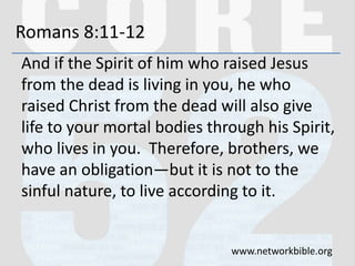 Romans 8:11-12
And if the Spirit of him who raised Jesus
from the dead is living in you, he who
raised Christ from the dead will also give
life to your mortal bodies through his Spirit,
who lives in you. Therefore, brothers, we
have an obligation—but it is not to the
sinful nature, to live according to it.
www.networkbible.org
 