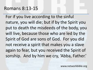 Romans 8:13-15
For if you live according to the sinful
nature, you will die; but if by the Spirit you
put to death the misdeeds of the body, you
will live, because those who are led by the
Spirit of God are sons of God. For you did
not receive a spirit that makes you a slave
again to fear, but you received the Spirit of
sonship. And by him we cry, ‘Abba, Father.’
www.networkbible.org
 