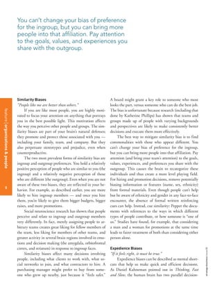 strategy+businessissue80
5
Similarity Biases
“People like me are better than others.”
If you are like most people, you are highly moti-
vated to focus your attention on anything that portrays
you in the best possible light. This motivation affects
the way you perceive other people and groups. The sim-
ilarity biases are part of your brain’s natural defenses;
they promote and protect those associated with you —
including your family, team, and company. But they
also perpetuate stereotypes and prejudice, even when
counterproductive.
The two most prevalent forms of similarity bias are
ingroup and outgroup preferences. You hold a relatively
positive perception of people who are similar to you (the
ingroup) and a relatively negative perception of those
who are different (the outgroup). Even when you are not
aware of these two biases, they are reflected in your be-
havior. For example, as described earlier, you are more
likely to hire ingroup members — and once you hire
them, you’re likely to give them bigger budgets, bigger
raises, and more promotions.
Social neuroscience research has shown that people
perceive and relate to ingroup and outgroup members
very differently. In fact, merely assigning people to ar-
bitrary teams creates great liking for fellow members of
the team, less liking for members of other teams, and
greater activity in several brain regions involved in emo-
tions and decision making (the amygdala, orbitofrontal
cortex, and striatum) in response to ingroup faces.
Similarity biases affect many decisions involving
people, including what clients to work with, what so-
cial networks to join, and what contractors to hire. A
purchasing manager might prefer to buy from some-
one who grew up nearby, just because it “feels safer.”
A board might grant a key role to someone who most
looks the part, versus someone who can do the best job.
The bias is unfortunate because research (including that
done by Katherine Phillips) has shown that teams and
groups made up of people with varying backgrounds
and perspectives are likely to make consistently better
decisions and execute them more effectively.
The best way to mitigate similarity bias is to find
commonalities with those who appear different. You
can’t change your bias of preference for the ingroup,
but you can bring more people into that affiliation. Pay
attention (and bring your team’s attention) to the goals,
values, experiences, and preferences you share with the
outgroup. This causes the brain to recategorize these
individuals and thus create a more level playing field.
For hiring and promotion decisions, remove potentially
biasing information or features (name, sex, ethnicity)
from formal materials. Even though people can’t help
but be aware of ethnicity and gender in any face-to-face
encounter, the absence of formal written reinforcing
cues can help. Instead, cue similarity: Pepper the docu-
ments with references to the ways in which different
types of people contribute, or how someone is “one of
us.” Studies have found, for example, that considering
a man and a woman for promotions at the same time
leads to fairer treatment of both than considering either
person alone.
Expedience Biases
“If it feels right, it must be true.”
Expedience biases can be described as mental short-
cuts that help us make quick and efficient decisions.
As Daniel Kahneman pointed out in Thinking, Fast
and Slow, the human brain has two parallel decision-
You can’t change your bias of preference
for the ingroup, but you can bring more
people into that affiliation. Pay attention
to the goals, values, and experiences you
share with the outgroup.
featureorganizations&people
5
 