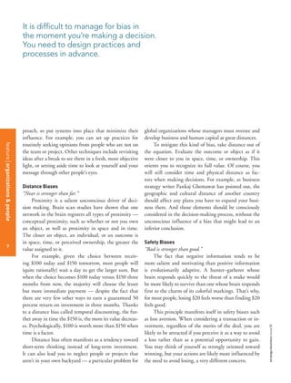 strategy+businessissue80
7
proach, so put systems into place that minimize their
influence. For example, you can set up practices for
routinely seeking opinions from people who are not on
the team or project. Other techniques include revisiting
ideas after a break to see them in a fresh, more objective
light, or setting aside time to look at yourself and your
message through other people’s eyes.
Distance Biases
“Near is stronger than far.”
Proximity is a salient unconscious driver of deci-
sion making. Brain scan studies have shown that one
network in the brain registers all types of proximity —
conceptual proximity, such as whether or not you own
an object, as well as proximity in space and in time.
The closer an object, an individual, or an outcome is
in space, time, or perceived ownership, the greater the
value assigned to it.
For example, given the choice between receiv-
ing $100 today and $150 tomorrow, most people will
(quite rationally) wait a day to get the larger sum. But
when the choice becomes $100 today versus $150 three
months from now, the majority will choose the lesser
but more immediate payment — despite the fact that
there are very few other ways to earn a guaranteed 50
percent return on investment in three months. Thanks
to a distance bias called temporal discounting, the fur-
ther away in time the $150 is, the more its value decreas-
es. Psychologically, $100 is worth more than $150 when
time is a factor.
Distance bias often manifests as a tendency toward
short-term thinking instead of long-term investment.
It can also lead you to neglect people or projects that
aren’t in your own backyard — a particular problem for
global organizations whose managers must oversee and
develop business and human capital at great distances.
To mitigate this kind of bias, take distance out of
the equation. Evaluate the outcome or object as if it
were closer to you in space, time, or ownership. This
orients you to recognize its full value. Of course, you
will still consider time and physical distance as fac-
tors when making decisions. For example, as business
strategy writer Pankaj Ghemawat has pointed out, the
geographic and cultural distance of another country
should affect any plans you have to expand your busi-
ness there. And those elements should be consciously
considered in the decision-making process, without the
unconscious influence of a bias that might lead to an
inferior conclusion.
Safety Biases
“Bad is stronger than good.”
The fact that negative information tends to be
more salient and motivating than positive information
is evolutionarily adaptive. A hunter–gatherer whose
brain responds quickly to the threat of a snake would
be more likely to survive than one whose brain responds
first to the charm of its colorful markings. That’s why,
for most people, losing $20 feels worse than finding $20
feels good.
This principle manifests itself in safety biases such
as loss aversion. When considering a transaction or in-
vestment, regardless of the merits of the deal, you are
likely to be attracted if you perceive it as a way to avoid
a loss rather than as a potential opportunity to gain.
You may think of yourself as strongly oriented toward
winning, but your actions are likely more influenced by
the need to avoid losing, a very different concern.
It is difficult to manage for bias in
the moment you’re making a decision.
You need to design practices and
processes in advance.
featureorganizations&people
7
 