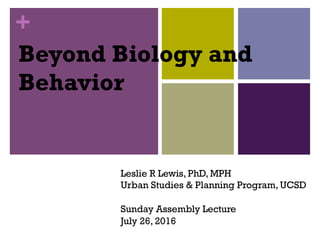 +
Beyond Biology and
Behavior
Leslie R Lewis, PhD, MPH
Urban Studies & Planning Program, UCSD
Sunday Assembly Lecture
July 26, 2016
 