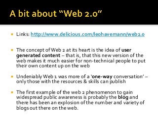    Links: http://www.delicious.com/leohavemann/web2.0

   The concept of Web 2 at its heart is the idea of user
    generated content – that is, that this new version of the
    web makes it much easier for non-technical people to put
    their own content up on the web
   Undeniably Web 1 was more of a ‘one-way conversation’ –
    only those with the resources & skills can publish
   The first example of the web 2 phenomenon to gain
    widespread public awareness is probably the blog and
    there has been an explosion of the number and variety of
    blogs out there on the web.
 