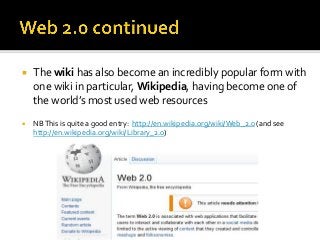    The wiki has also become an incredibly popular form with
    one wiki in particular, Wikipedia, having become one of
    the world’s most used web resources
   NB This is quite a good entry: http://en.wikipedia.org/wiki/Web_2.0 (and see
    http://en.wikipedia.org/wiki/Library_2.0)
 