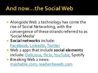    Alongside Web 2 technology has come the
    rise of Social Networking, with the
    convergence of these strands referred to as
    ‘Social Media’
   Social networks include:
    Facebook, LinkedIn, Twitter
   Web 2 apps that include social elements
    include: Delicious, flickr, YouTube, Spotify
   Breaking Web 2 news:
    mashable.com, readwriteweb.com
 