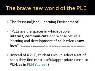    The ‘Personal(ised) Learning Environment’

   “PLEs are the spaces in which people
    interact, communicate and whose result is
    learning and development of collective know-
    how” -http://isitjustme.de/2010/07/a-definition-of-the-ple-open-workshop-at-the-ple-conference/

   Instead of a VLE, students would select a set of
    tools they find most useful/appropriate (see also
    PLN, as in PLN Yourself)
 
