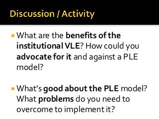  What are the benefits of the
 institutional VLE? How could you
 advocate for it and against a PLE
 model?

 What’s good about the PLE model?
 What problems do you need to
 overcome to implement it?
 