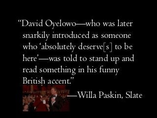 “David Oyelowo—who was later
snarkily introduced as someone
who ‘absolutely deserve[s] to be
here’—was told to stand up and
read something in his funny
British accent.”
—Willa Paskin, Slate
 