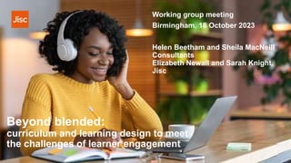 Beyond blended:
curriculum and learning design to meet
the challenges of learner engagement
Helen Beetham and Sheila MacNeill
Consultants
Elizabeth Newall and Sarah Knight,
Jisc
Working group meeting
Birmingham, 18 October 2023
 