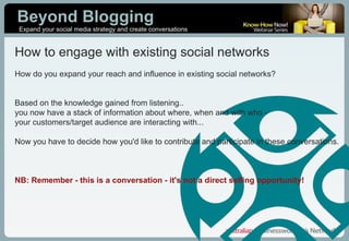 How to engage with existing social networks How do you expand your reach and influence in existing social networks? Based on the knowledge gained from listening..  you now have a stack of information about where, when and with who -  your customers/target audience are interacting with... Now you have to decide how you'd like to contribute and participate in these conversations. NB: Remember - this is a conversation - it's not a direct selling opportunity! 