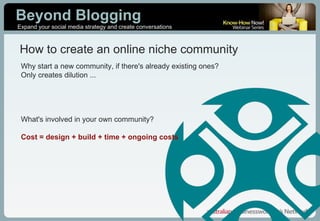 Why start a new community, if there's already existing ones? Only creates dilution ... What's involved in your own community? Cost = design + build + time + ongoing costs How to create an online niche community 