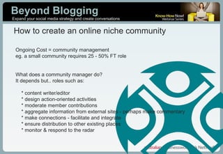 Ongoing Cost = community management eg. a small community requires 25 - 50% FT role What does a community manager do? It depends but.. roles such as: * content writer/editor * design action-oriented activities * moderate member contributions * aggregate information from external sites - perhaps make commentary * make connections - facilitate and integrate * ensure distribution to other existing places * monitor & respond to the radar How to create an online niche community 