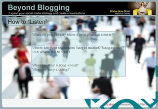 How to “Listen” What do you already know about your customers?  Where are your customers (target market) "hanging out"? Fish where the fish are! What are they talking about? What are they sharing? 