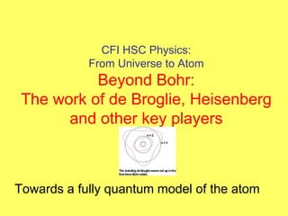 CFI HSC Physics:
From Universe to Atom
Beyond Bohr:
The work of de Broglie, Heisenberg
and other key players
Towards a fully quantum model of the atom
 