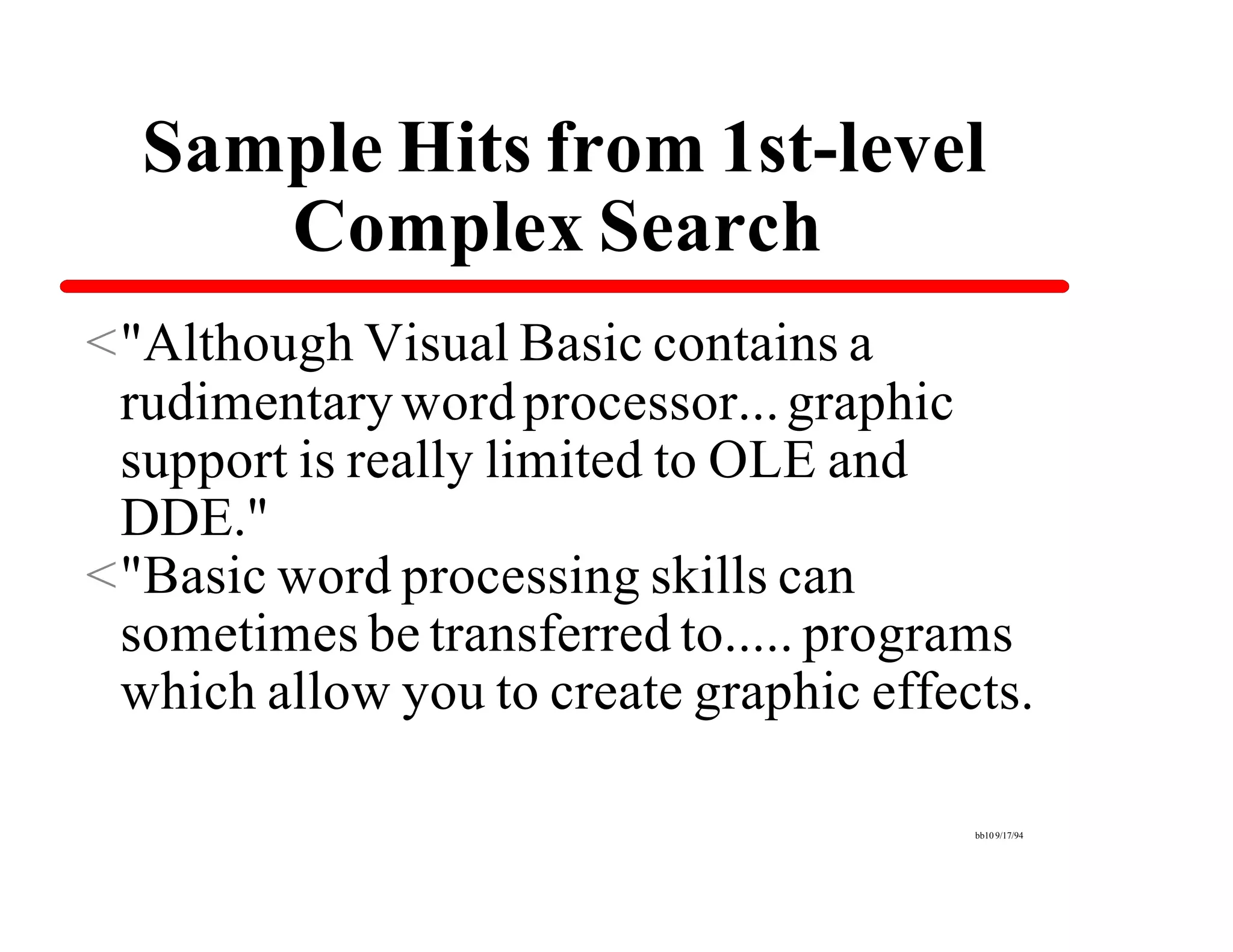 Sample Hits from 1st-level
     Complex Search
<"Although Visual Basic contains a
 rudimentary word processor... graphic
 support is really limited to OLE and
 DDE."
<"Basic word processing skills can
 sometimes be transferred to..... programs
 which allow you to create graphic effects.

                                        bb10 9/17/94
 
