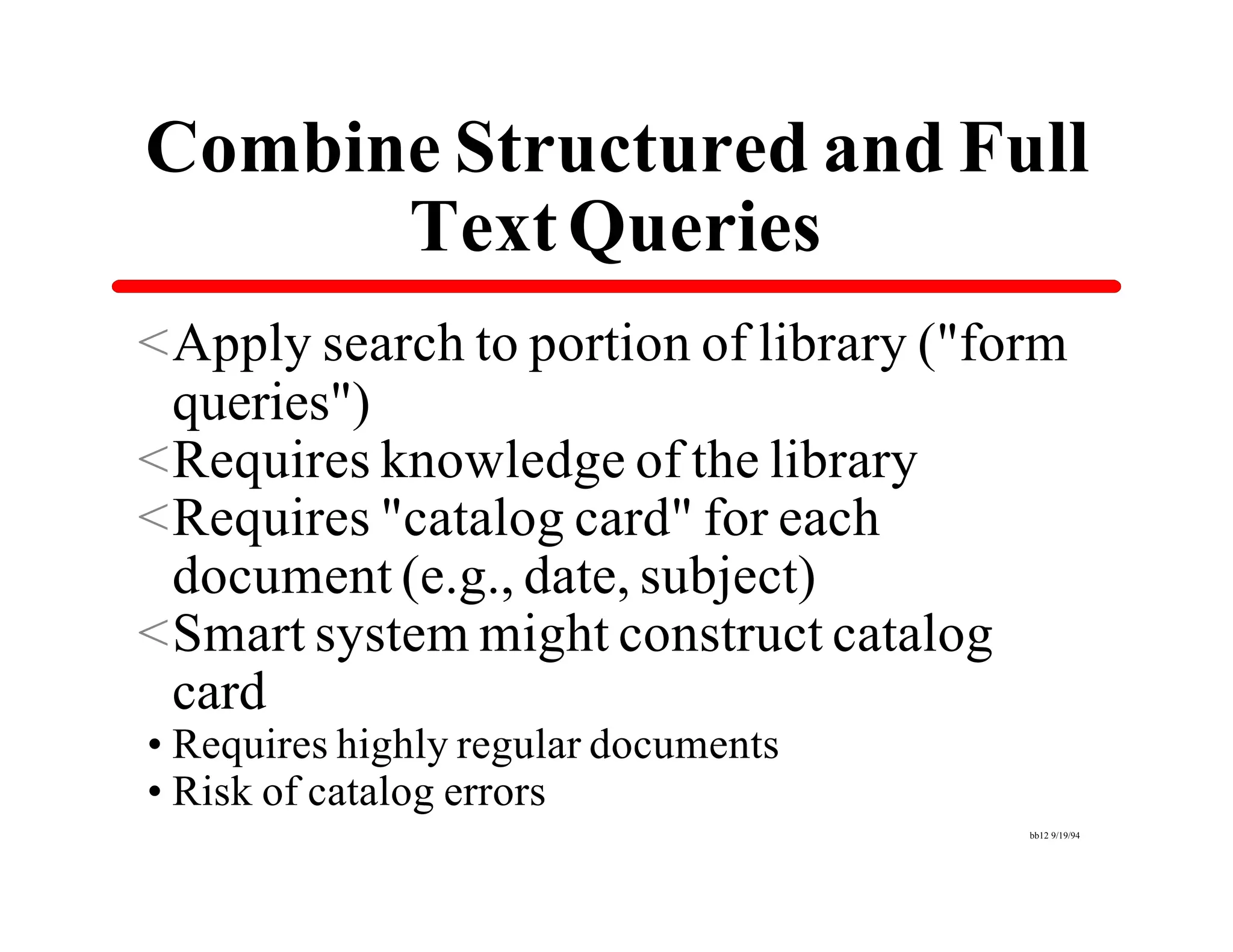 Combine Structured and Full
      Text Queries
<Apply search to portion of library ("form
 queries")
<Requires knowledge of the library
<Requires "catalog card" for each
 document (e.g., date, subject)
<Smart system might construct catalog
 card
•Requires highly regular documents
•Risk of catalog errors
                                        bb12 9/19/94
 