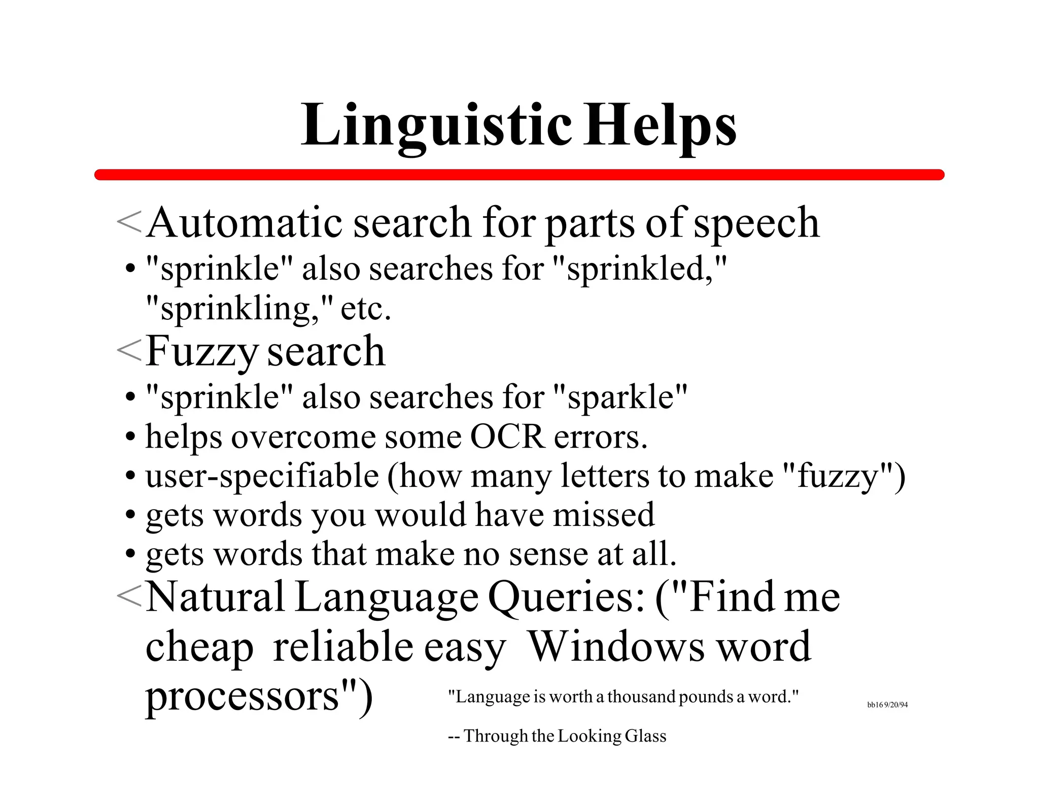 Linguistic Helps
<Automatic search for parts of speech
•"sprinkle" also searches for "sprinkled,"
 "sprinkling," etc.
<Fuzzy search
•"sprinkle" also searches for "sparkle"
•helps overcome some OCR errors.
•user-specifiable (how many letters to make "fuzzy")
•gets words you would have missed
•gets words that make no sense at all.
<Natural Language Queries: ("Find me
 cheap reliable easy Windows word
 processors")    "Language is worth a thousand pounds a word."   bb16 9/20/94



                            -- Through the Looking Glass
 