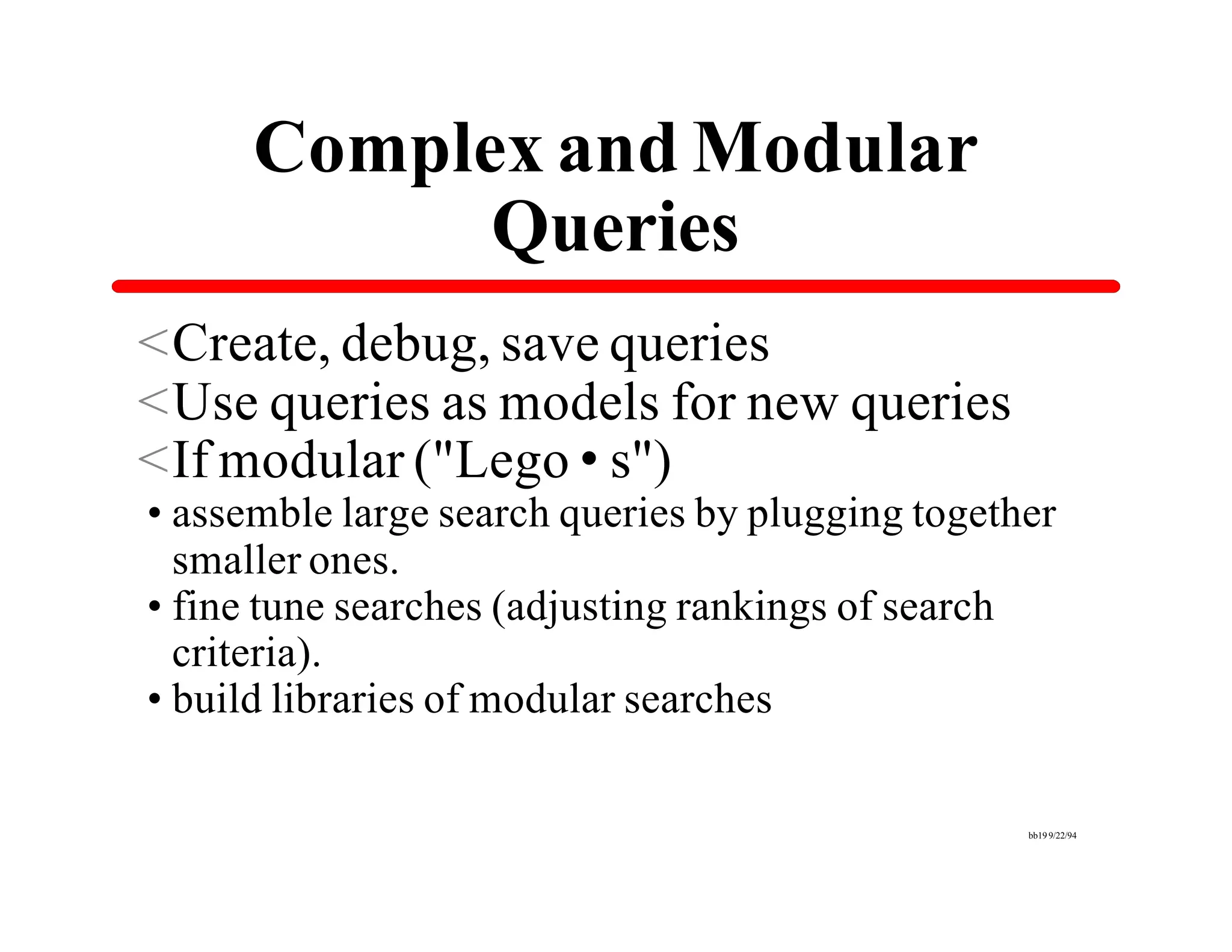Complex and Modular
            Queries
<Create, debug, save queries
<Use queries as models for new queries
<If modular ("Lego•s")
•assemble large search queries by plugging together
 smaller ones.
•fine tune searches (adjusting rankings of search
 criteria).
•build libraries of modular searches

                                                 bb19 9/22/94
 