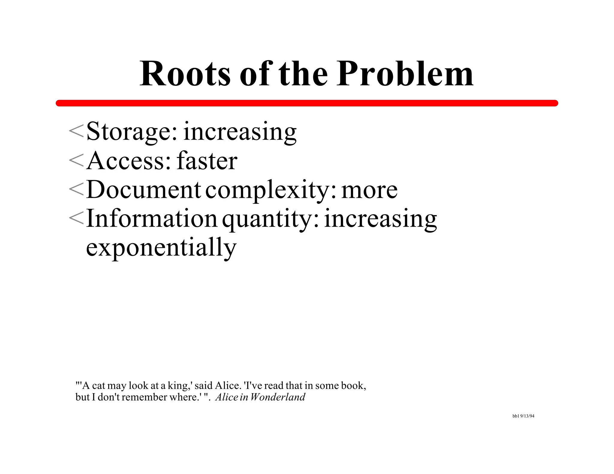 Roots of the Problem
<Storage: increasing
<Access: faster
<Document complexity: more
<Information quantity: increasing
 exponentially



"'A cat may look at a king,' said Alice. 'I've read that in some book,
but I don't remember where.' ". Alice in Wonderland
                                                                         bb1 9/13/94
 