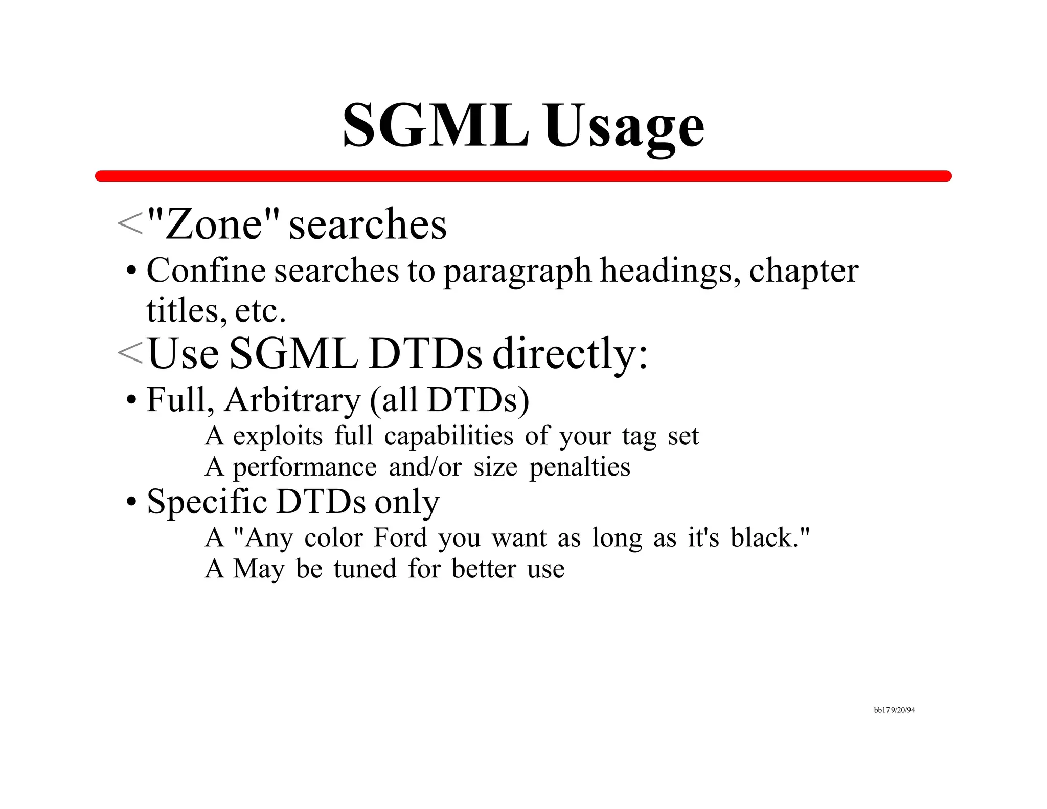 SGML Usage
<"Zone" searches
•Confine searches to paragraph headings, chapter
 titles, etc.
<Use SGML DTDs directly:
•Full, Arbitrary (all DTDs)
     A exploits full capabilities of your tag set
     A performance and/or size penalties
•Specific DTDs only
     A "Any color Ford you want as long as it's black."
     A May be tuned for better use



                                                          bb17 9/20/94
 