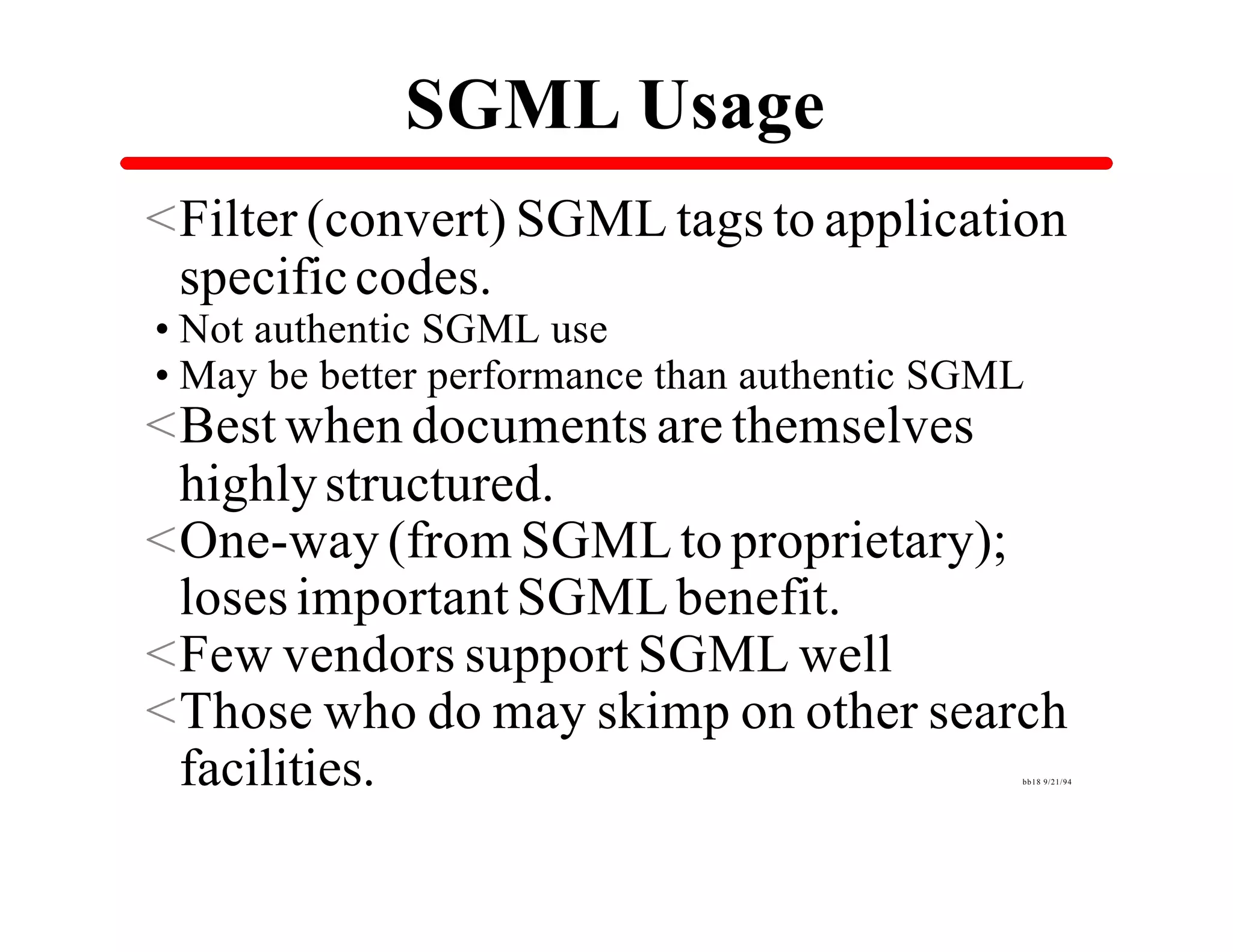 SGML Usage
<Filter (convert) SGML tags to application
 specific codes.
•Not authentic SGML use
•May be better performance than authentic SGML
<Best when documents are themselves
 highly structured.
<One-way (from SGML to proprietary);
 loses important SGML benefit.
<Few vendors support SGML well
<Those who do may skimp on other search
 facilities.                                 bb18 9/21/94
 