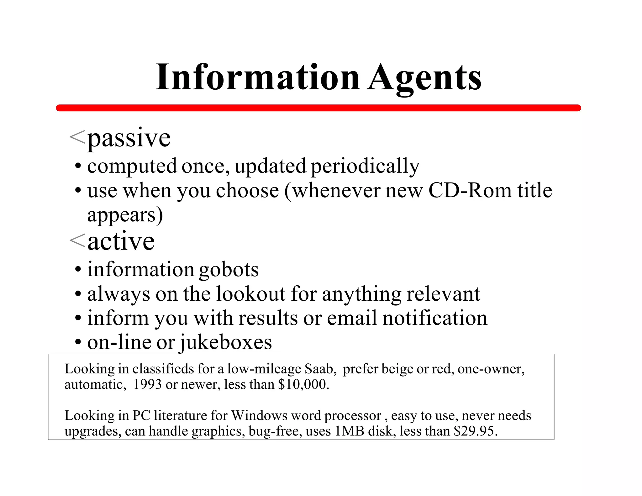 Information Agents
<passive
•computed once, updated periodically
•use when you choose (whenever new CD-Rom title
 appears)
<active
•information gobots
•always on the lookout for anything relevant
•inform you with results or email notification
•on-line or jukeboxes
Looking in classifieds for a low-mileage Saab, prefer beige or red, one-owner,
automatic, 1993 or newer, less than $10,000.

Looking in PC literature for Windows word processor , easy to use, never needs
upgrades, can handle graphics, bug-free, uses 1MB disk, less than $29.95.
 