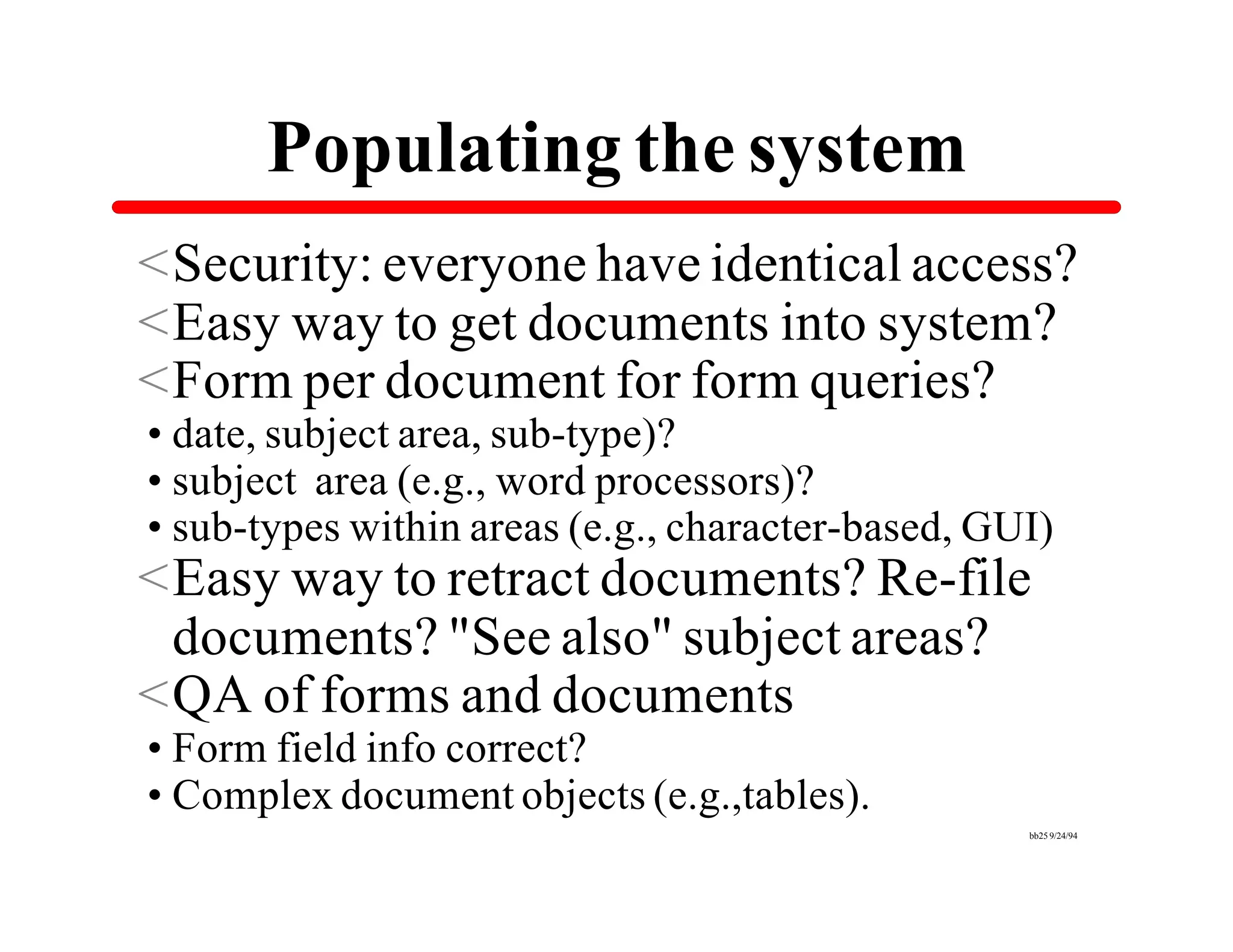 Populating the system
<Security: everyone have identical access?
<Easy way to get documents into system?
<Form per document for form queries?
•date, subject area, sub-type)?
•subject area (e.g., word processors)?
•sub-types within areas (e.g., character-based, GUI)
<Easy way to retract documents? Re-file
 documents? "See also" subject areas?
<QA of forms and documents
•Form field info correct?
•Complex document objects (e.g.,tables).
                                                  bb25 9/24/94
 