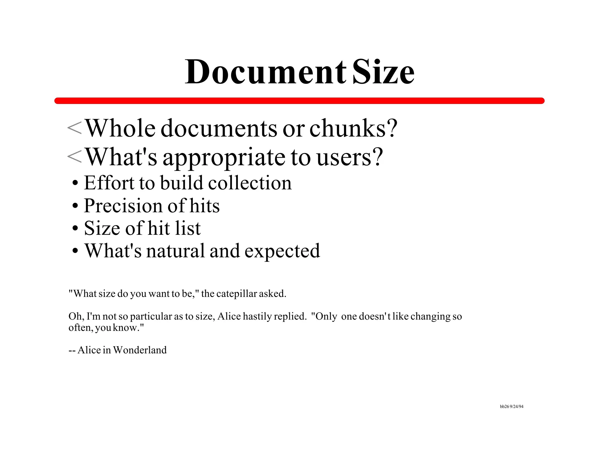 Document Size
<Whole documents or chunks?
<What's appropriate to users?
•Effort to build collection
•Precision of hits
•Size of hit list
•What's natural and expected
"What size do you want to be," the catepillar asked.

Oh, I'm not so particular as to size, Alice hastily replied. "Only one doesn't like changing so
often, you know."

-- Alice in Wonderland




                                                                                                  bb26 9/24/94
 