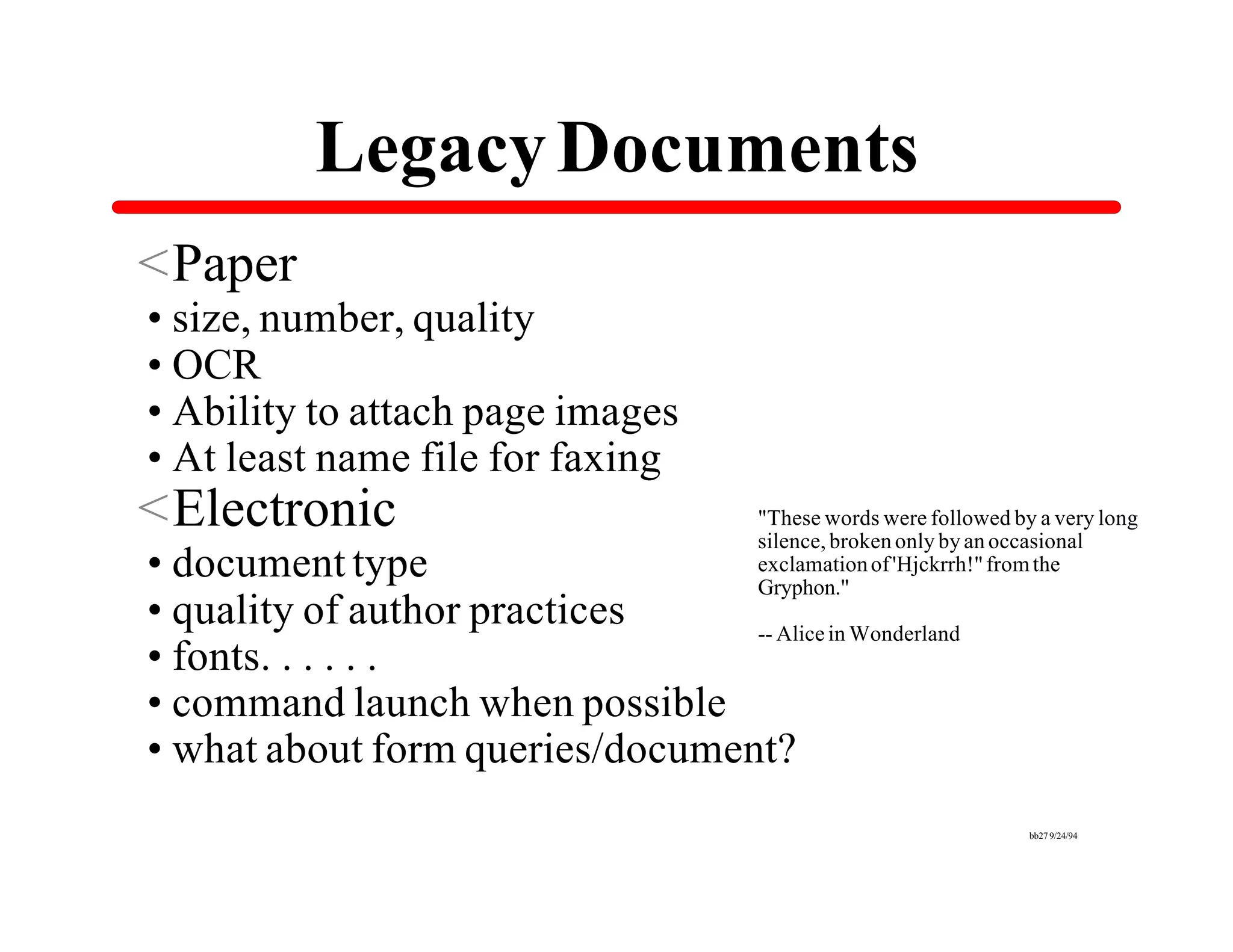 Legacy Documents
<Paper
•size, number, quality
•OCR
•Ability to attach page images
•At least name file for faxing
<Electronic                             "These words were followed by a very long
                                        silence, broken only by an occasional
•document type                          exclamation of 'Hjckrrh!" from the
                                        Gryphon."
•quality of author practices    -- Alice in Wonderland
•fonts. . . . . .
•command launch when possible
•what about form queries/document?
                                                                     bb27 9/24/94
 