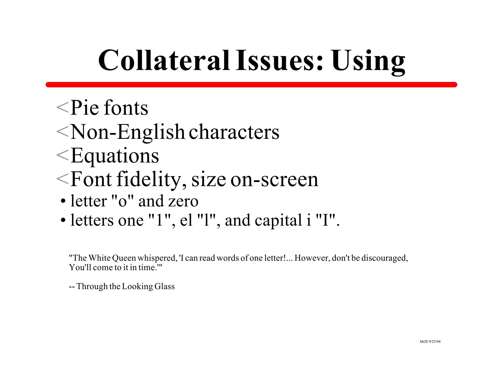 Collateral Issues: Using
<Pie fonts
<Non-English characters
<Equations
<Font fidelity, size on-screen
•letter "o" and zero
•letters one "1", el "l", and capital i "I".
 "The White Queen whispered, 'I can read words of one letter!... However, don't be discouraged,
 You'll come to it in time.'"

 -- Through the Looking Glass




                                                                                                  bb28 9/25/94
 