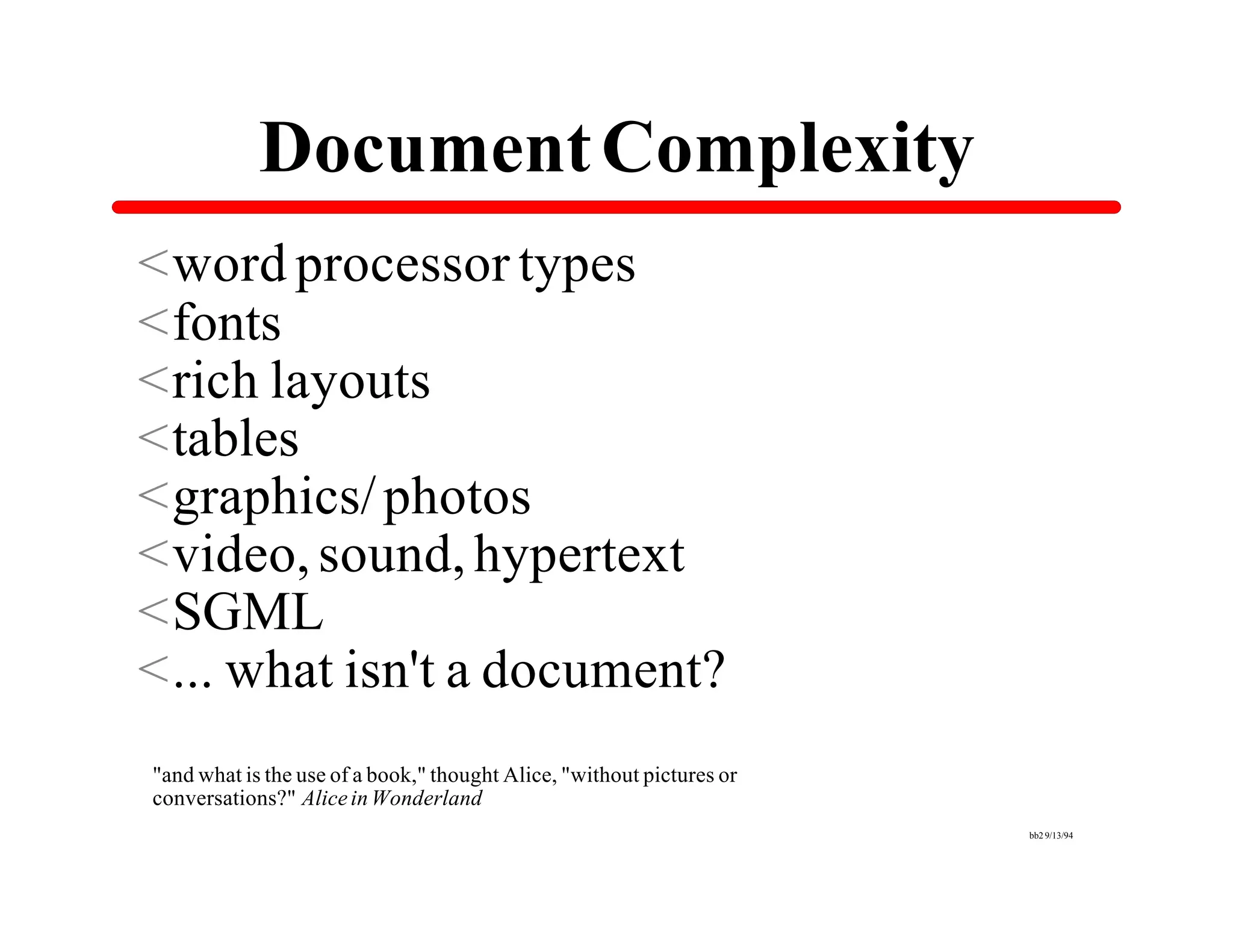Document Complexity
<word processor types
<fonts
<rich layouts
<tables
<graphics/ photos
<video, sound, hypertext
<SGML
<... what isn't a document?
"and what is the use of a book," thought Alice, "without pictures or
conversations?" Alice in Wonderland
                                                                       bb2 9/13/94
 