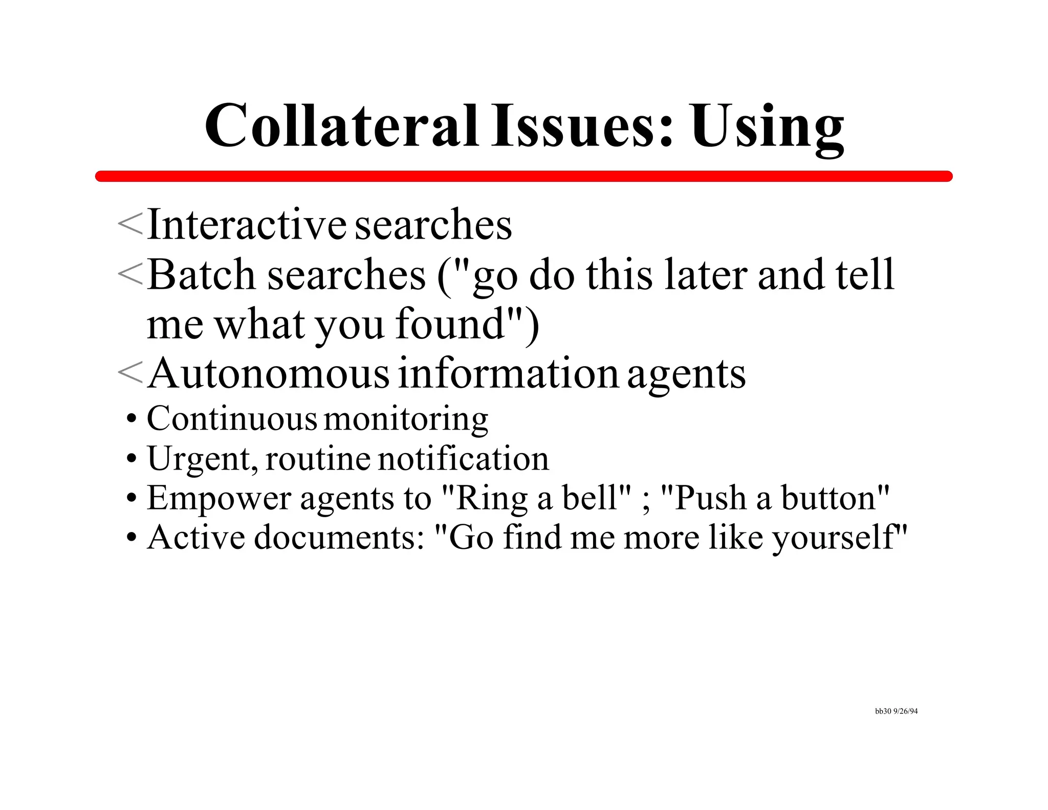 Collateral Issues: Using
<Interactive searches
<Batch searches ("go do this later and tell
 me what you found")
<Autonomous information agents
•Continuous monitoring
•Urgent, routine notification
•Empower agents to "Ring a bell" ; "Push a button"
•Active documents: "Go find me more like yourself"



                                               bb30 9/26/94
 
