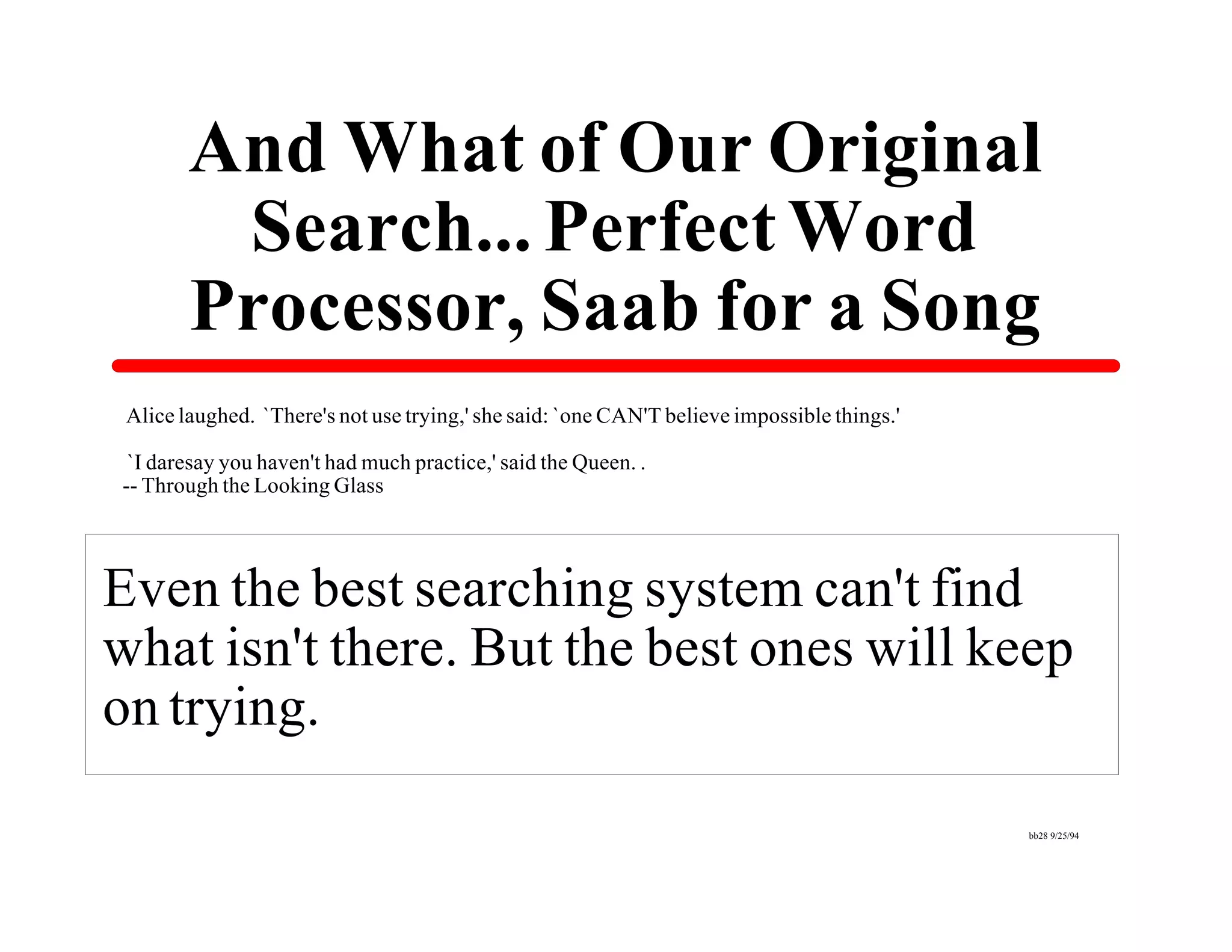 And What of Our Original
         Search... Perfect Word
        Processor, Saab for a Song
 Alice laughed. `There's not use trying,' she said: `one CAN'T believe impossible things.'

 `I daresay you haven't had much practice,' said the Queen. .
-- Through the Looking Glass




Even the best searching system can't find
what isn't there. But the best ones will keep
on trying.

                                                                                             bb28 9/25/94
 