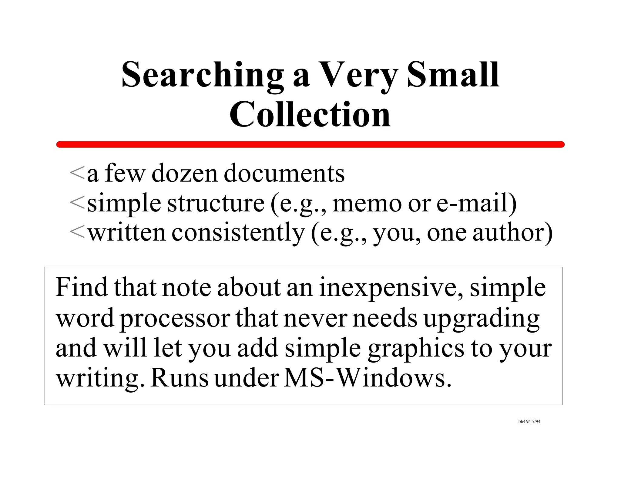 Searching a Very Small
           Collection
 <a few dozen documents
 <simple structure (e.g., memo or e-mail)
 <written consistently (e.g., you, one author)

Find that note about an inexpensive, simple
word processor that never needs upgrading
and will let you add simple graphics to your
writing. Runs under MS-Windows.
                                          bb4 9/17/94
 
