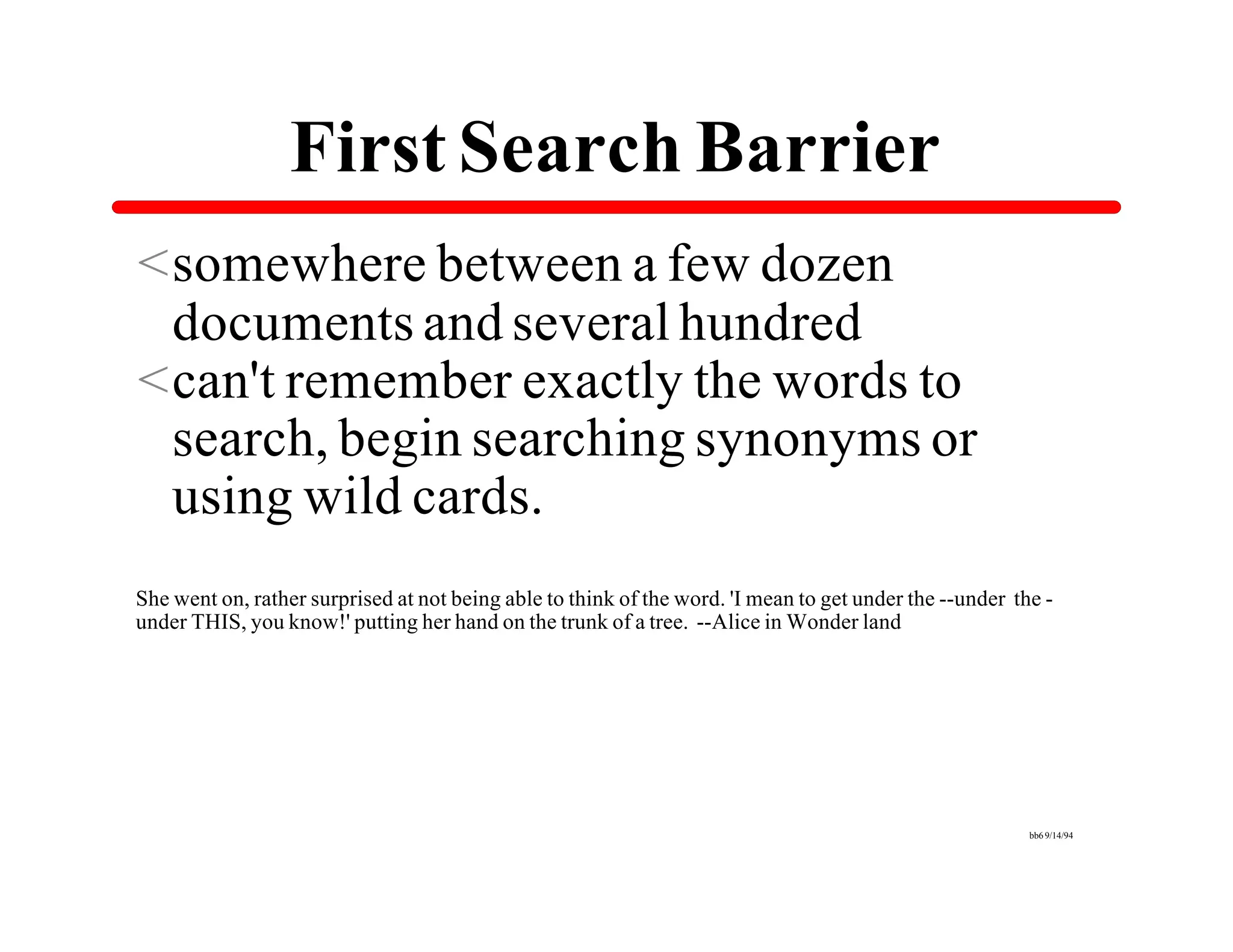 First Search Barrier
<somewhere between a few dozen
 documents and several hundred
<can't remember exactly the words to
 search, begin searching synonyms or
 using wild cards.
She went on, rather surprised at not being able to think of the word. 'I mean to get under the --under the -
under THIS, you know!' putting her hand on the trunk of a tree. --Alice in Wonder land




                                                                                                         bb6 9/14/94
 