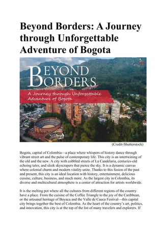 Beyond Borders: A Journey
through Unforgettable
Adventure of Bogota
(Credit-Shutterstock)
Bogota, capital of Colombia—a place where whispers of history dance through
vibrant street art and the pulse of contemporary life. This city is an intertwining of
the old and the new. A city with cobbled streets of La Candelaria, centuries-old
echoing tales, and sleek skyscrapers that pierce the sky. It is a dynamic canvas
where colonial charm and modern vitality unite. Thanks to this fusion of the past
and present, this city is an ideal location with history, entertainment, delicious
cuisine, culture, business, and much more. As the largest city in Colombia, its
diverse and multicultural atmosphere is a center of attraction for artists worldwide.
It is the melting pot where all the cultures from different regions of the country
have a place. From the cuisine of the Coffee Triangle to the joy of the Caribbean,
or the artisanal heritage of Boyaca and the Valle de Cauca Festival—this capital
city brings together the best of Colombia. As the heart of the country’s art, politics,
and innovation, this city is at the top of the list of many travelers and explorers. If
 