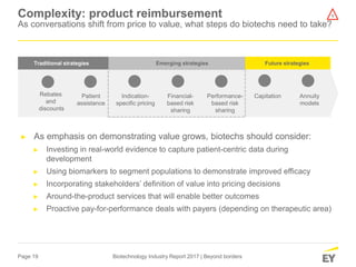 Page 19 Biotechnology Industry Report 2017 | Beyond borders
Complexity: product reimbursement
As conversations shift from price to value, what steps do biotechs need to take?
► As emphasis on demonstrating value grows, biotechs should consider:
► Investing in real-world evidence to capture patient-centric data during
development
► Using biomarkers to segment populations to demonstrate improved efficacy
► Incorporating stakeholders’ definition of value into pricing decisions
► Around-the-product services that will enable better outcomes
► Proactive pay-for-performance deals with payers (depending on therapeutic area)
Future strategiesTraditional strategies Emerging strategies
Rebates
and
discounts
Patient
assistance
Indication-
specific pricing
Financial-
based risk
sharing
Performance-
based risk
sharing
Annuity
models
Capitation
1
 