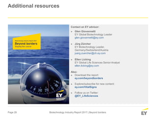 Page 28 Biotechnology Industry Report 2017 | Beyond borders
Additional resources
Contact an EY advisor:
► Glen Giovannetti
EY Global Biotechnology Leader
glen.giovannetti@ey.com
► Jürg Zürcher
EY Biotechnology Leader,
Germany/Switzerland/Austria
juerg.zuercher@ch.ey.com
► Ellen Licking
EY Global Life Sciences Senior Analyst
ellen.licking@ey.com
Also:
► Download the report:
ey.com/beyondborders
► Explore/subscribe for new content:
ey.com/VitalSigns
► Follow us on Twitter:
@EY_LifeSciences
 