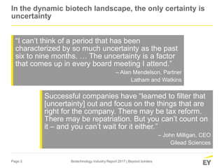 Page 3 Biotechnology Industry Report 2017 | Beyond borders
In the dynamic biotech landscape, the only certainty is
uncertainty
“I can’t think of a period that has been
characterized by so much uncertainty as the past
six to nine months. … The uncertainty is a factor
that comes up in every board meeting I attend.”
– Alan Mendelson, Partner
Latham and Watkins
Successful companies have “learned to filter that
[uncertainty] out and focus on the things that are
right for the company. There may be tax reform.
There may be repatriation. But you can’t count on
it – and you can’t wait for it either.”
– John Milligan, CEO
Gilead Sciences
 
